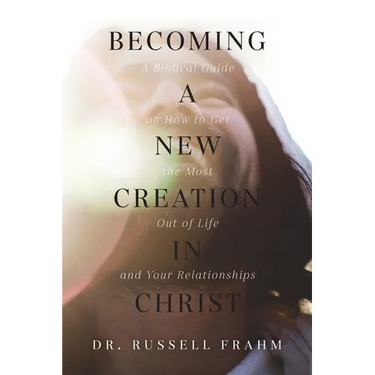 Becoming a New Creation in Christ: A Biblical Guide on How to Get the Most Out of Life and Your Relationships