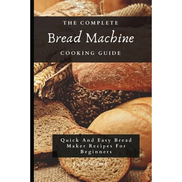The Complete Bread Machine Cooking Guide: Quick And Easy Bread Maker Recipes For Beginners