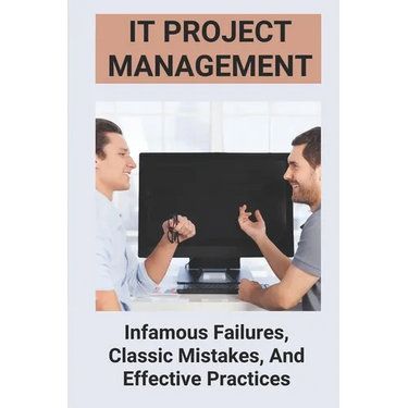 IT Project Management: Infamous Failures, Classic Mistakes, And Effective Practices: Top Reasons Why Software Projects Fail