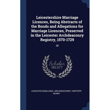 Leicestershire Marriage Licences, Being Abstracts of the Bonds and Allegations for Marriage Licences, Preserved in the Leicester Archdeaconry Registry