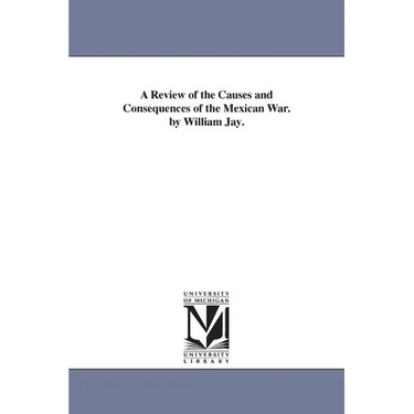 A Review of the Causes and Consequences of the Mexican War. by William Jay.