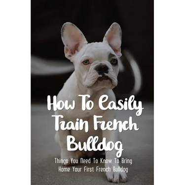 How To Easily Train French Bulldog: Things You Need To Know To Bring Home Your First French Bulldog: Frenchie Personality Of French Bulldog
