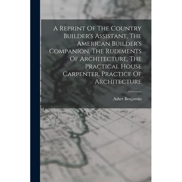 A Reprint Of The Country Builder's Assistant, The American Builder's Companion, The Rudiments Of Architecture, The Practical House Carpenter, Practice