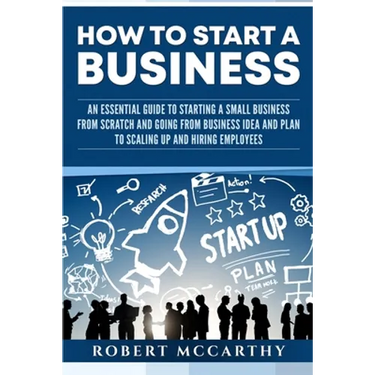 How to Start a Business: An Essential Guide to Starting a Small Business from Scratch and Going from Business Idea and Plan to Scaling Up and H