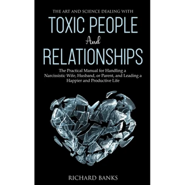 The Art and Science of Dealing with Toxic People and Relationships: The Practical Manual for Handling a Narcissistic Wife, Husband, or Parent, and Lea