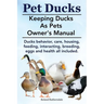 Pet Ducks. Keeping Ducks as Pets Owner's Manual. Ducks Behavior, Care, Housing, Feeding, Interacting, Breeding, Eggs and Health All Included.