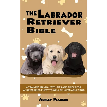 The Labrador Retriever Bible - A Training Manual With Tips and Tricks For An Untrained Puppy To Well Behaved Adult Dog