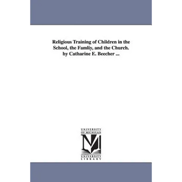 Religious Training of Children in the School, the Famliy, and the Church. by Catharine E. Beecher ...