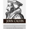 John Calvin: The Life of the Man and the Legacy of the Reformer