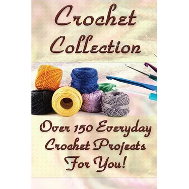 Crochet Collection: Over 150 Everyday Crochet Projects For You!: (Crochet Stitches, Crochet Books, Craft Patterns)