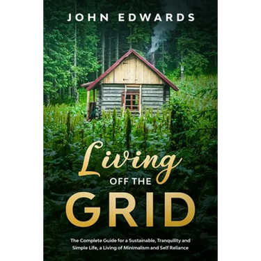 Living Off The Grid: The Complete Guide for a Sustainable, Tranquility and Simple Life, a Living of Minimalism and Self Reliance