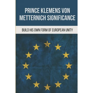 Prince Klemens Von Metternich Significance: Build His Own Form Of European Unity: Facts Of Metternich The First European
