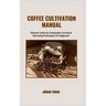 Coffee Cultivation Manual: Ultimate Guide For Sustainable Growing & Harvesting Techniques For Beginners