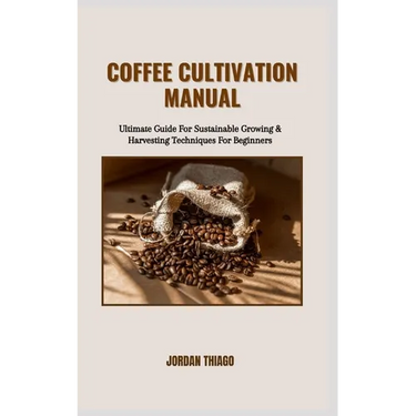 Coffee Cultivation Manual: Ultimate Guide For Sustainable Growing & Harvesting Techniques For Beginners