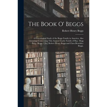 The Book O' Beggs: a Genealogical Study of the Beggs Family in America, Also Gleanings Concerning This Ancient Gaelic Family of Beg - Beg