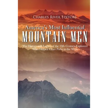 America's Most Influential Mountain Men: The History and Legacy of the 19th Century Explorers Who Helped Chart Paths to the West