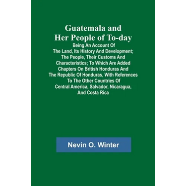 Guatemala and Her People of To-day; Being an Account of the Land, Its History and Development; the People, Their Customs and Characteristics; to Which