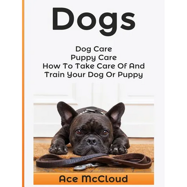 Dogs: Dog Care: Puppy Care: How To Take Care Of And Train Your Dog Or Puppy