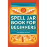 Spell Jar Book for Beginners: 60 Enchanting Spells to Focus Your Power and Unleash the Magic