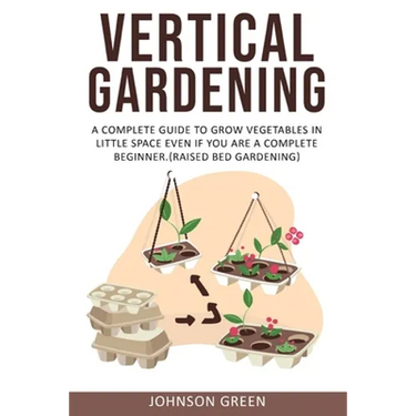 Vertical Gardening: A Complete Guide to Grow Vegetables in Little space even if You are a Complete Beginner.(Raised Bed Gardening)