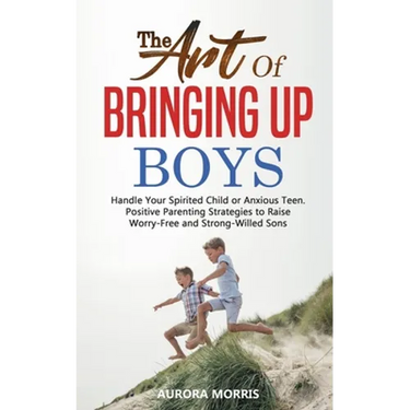 The Art of Bringing Up Boys: Handle Your Spirited Child or Anxious Teen. Positive Parenting Strategies to Raise Worry-Free and Strong-Willed Sons