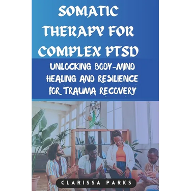Somatic Therapy for Complex PTSD: Unlocking Body-Mind Healing and Resilience for Trauma Recovery