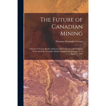 The Future of Canadian Mining: a Series of Twelve Radio Addresses Delivered Over the National Network of the Canadian Radio Commission, January 31 to
