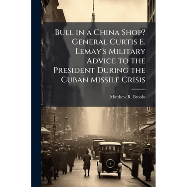 Bull in a China Shop? General Curtis E. Lemay's Military Advice to the President During the Cuban Missile Crisis