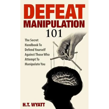 Defeat Manipulation 101: The Secret Handbook To Defend Yourself Against Those Who Attempt To Manipulate You