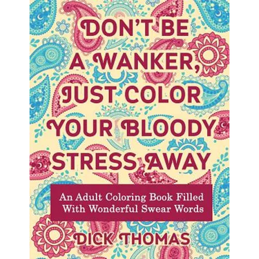 Don't be a Wanker, Just Color Your Bloody Stress Away: An Adult Coloring Book Filled with Wonderful Swear Words