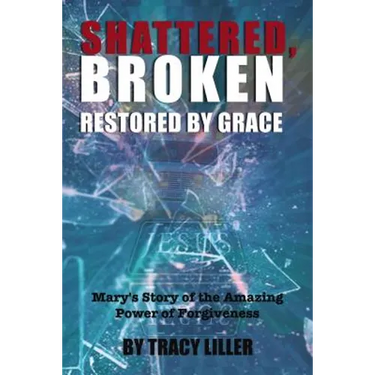 Shattered, Broken Restored by Grace: Mary's Story of the Amazing Power of Forgiveness