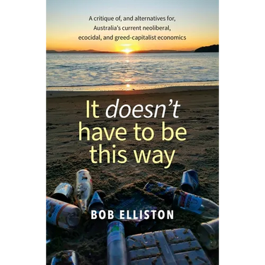 It Doesn't Have to be This Way: A critique of, and alternatives for, Australia's current neoliberal, ecocidal and greed-capitalist economics
