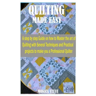 Quilting Made Easy: A Step by Step Guide on how to Master the Art of Quilting With Several Techniques and Practical Projects to Make You a
