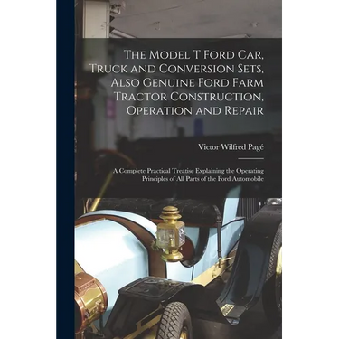 The Model T Ford Car, Truck and Conversion Sets, Also Genuine Ford Farm Tractor Construction, Operation and Repair: A Complete Practical Treatise Expl