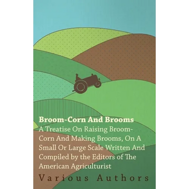 Broom-Corn and Brooms - A Treatise on Raising Broom-Corn and Making Brooms, on a Small or Large Scale, Written and Compiled by the Editors of the Amer