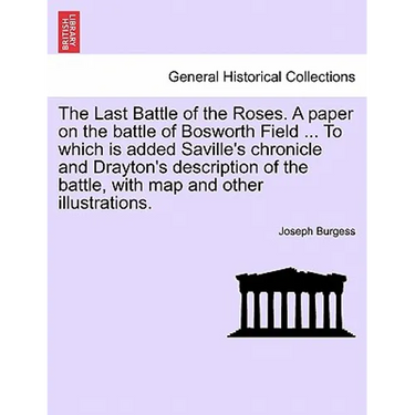 The Last Battle of the Roses. a Paper on the Battle of Bosworth Field ... to Which Is Added Saville's Chronicle and Drayton's Description of the Battl