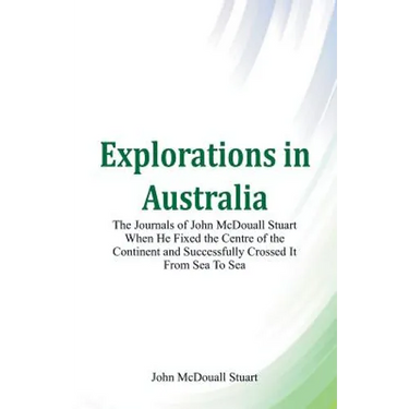 Explorations in Australia The Journals of John McDouall Stuart When He Fixed The Centre Of The Continent And Successfully Crossed It From Sea To Sea