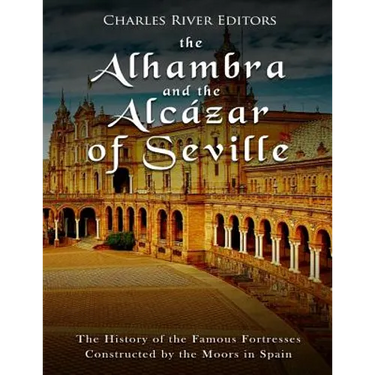 The Alhambra and the Alcázar of Seville: The History of the Famous Fortresses Constructed by the Moors in Spain