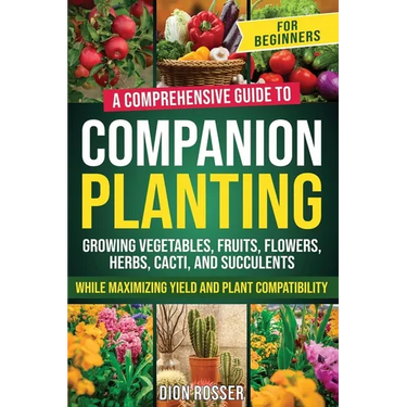 Companion Planting for Beginners: A Comprehensive Guide to Growing Vegetables, Fruits, Flowers, Herbs, Cacti, and Succulents while Maximizing Yield an