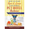 How to Start Run & Grow a Successful Pet Hotel Business: Dog Boarding, Cat Boarding, Pet Kennel, Doggie Daycare & Pet Sitting - Make Money Be Your Own