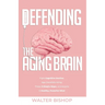 Defending the Aging Brain: Fight Cognitive Decline, Age Gracefully Using These 5 Simple Steps, and Acquire A Healthy, Powerful Mind