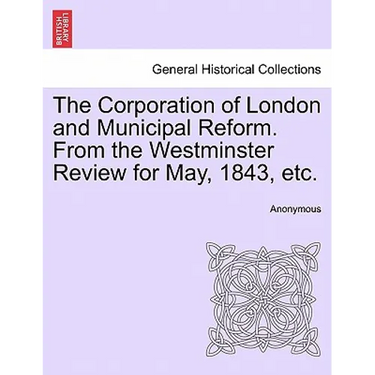 The Corporation of London and Municipal Reform. from the Westminster Review for May, 1843, Etc.