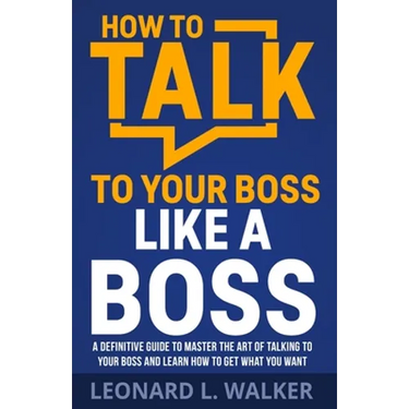 How to Talk to Your Boss Like a Boss: A Definitive Guide to Master the Art of Talking to Your Boss and Learn How to Get What You Want