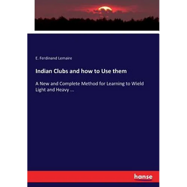 Indian Clubs and how to Use them: A New and Complete Method for Learning to Wield Light and Heavy ...