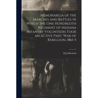 Memorabilia of the Marches and Battles in Which the One Hundredth Regiment of Indiana Infantry Volunteers Took an Active Part. War of Rebellion, 1861-