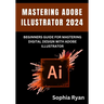 Mastering Adobe Illustrator 2024: Beginners Guide for Mastering Digital Design with Adobe Illustrator