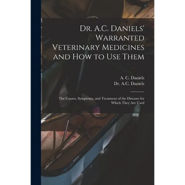 Dr. A.C. Daniels' Warranted Veterinary Medicines and How to Use Them: the Causes, Symptoms, and Treatment of the Diseases for Which They Are Used