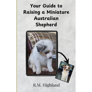 Your Guide to Raising a Miniature Australian Shepherd: Your Step-by-Step Guide to Raising a Happy, Healthy, and Well-Behaved Miniature Australian Shep
