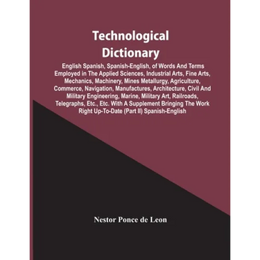 Technological Dictionary; English Spanish, Spanish-English, Of Words And Terms Employed In The Applied Sciences, Industrial Arts, Fine Arts, Mechanics