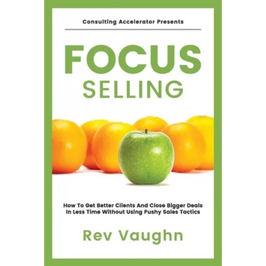 Focus: How to Get Better Clients and Close Bigger Deals in Less Time without Using Pushy Sales Tactics